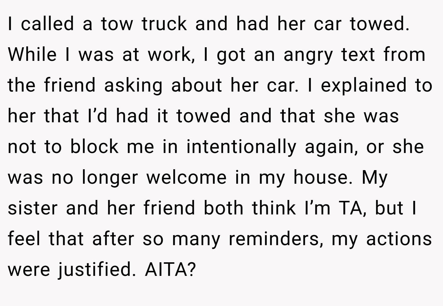 I called a tow truck and had her car towed. While I was at work, I got an angry text from the friend asking about her car. I explained to her that I’d had it towed and that she was not to block me in intentionally again, or she was no longer welcome in my house. My sister and her friend both think I’m TA, but I feel that after so many reminders, my actions were justified. AITA?