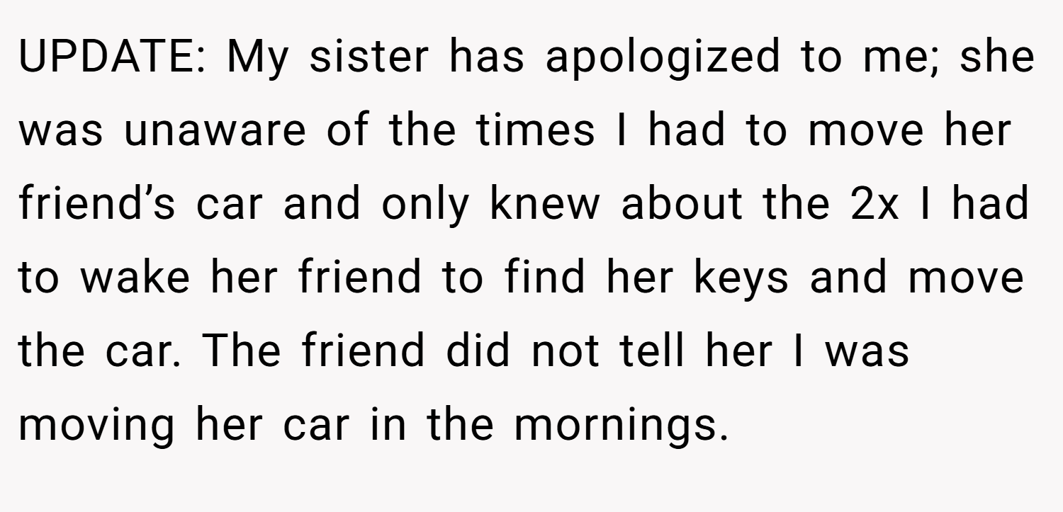 UPDATE: My sister has apologized to me; she was unaware of the times I had to move her friend’s car and only knew about the 2x I had to wake her friend to find her keys and move the car. The friend did not tell her I was moving her car in the mornings.