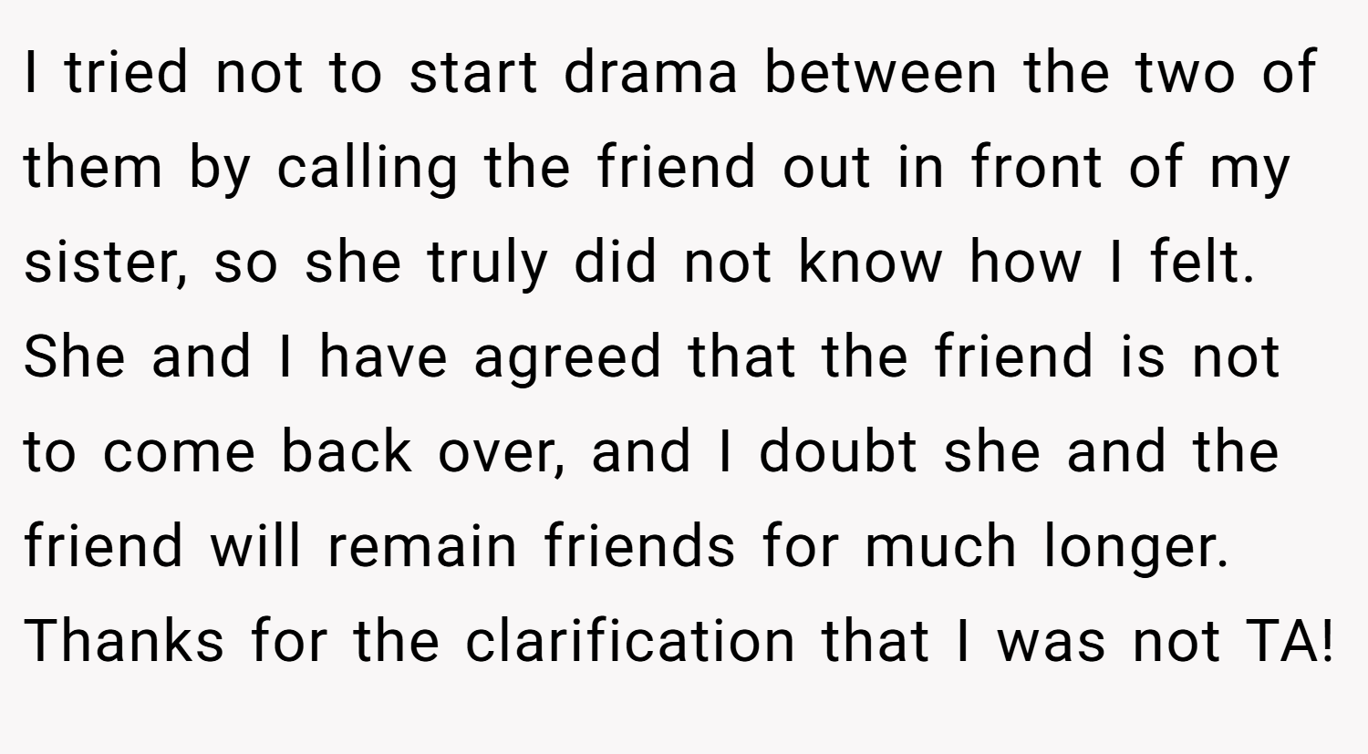 I tried not to start drama between the two of them by calling the friend out in front of my sister, so she truly did not know how I felt. She and I have agreed that the friend is not to come back over, and I doubt she and the friend will remain friends for much longer. Thanks for the clarification that I was not TA!