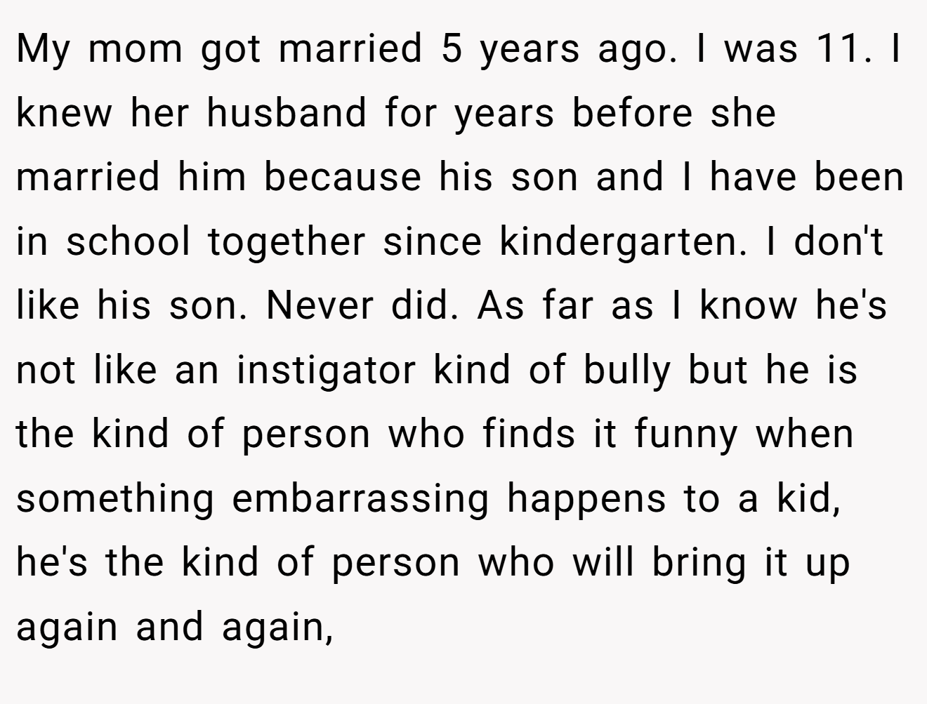 My mom got married 5 years ago. I was 11. I knew her husband for years before she married him because his son and I have been in school together since kindergarten. I don't like his son. Never did. As far as I know he's not like an instigator kind of bully but he is the kind of person who finds it funny when something embarrassing happens to a kid, he's the kind of person who will bring it up again and again,