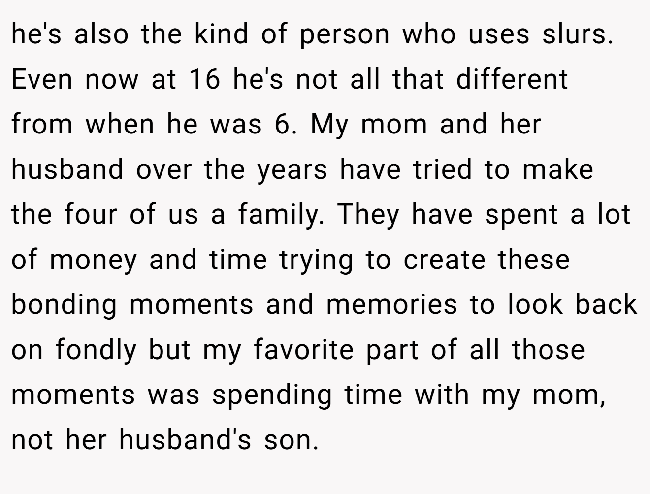 he's also the kind of person who uses slurs. Even now at 16 he's not all that different from when he was 6. My mom and her husband over the years have tried to make the four of us a family. They have spent a lot of money and time trying to create these bonding moments and memories to look back on fondly but my favorite part of all those moments was spending time with my mom, not her husband's son.