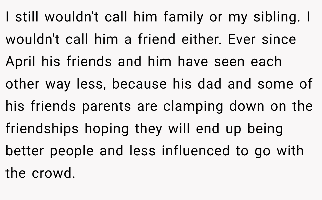 I still wouldn't call him family or my sibling. I wouldn't call him a friend either. Ever since April his friends and him have seen each other way less, because his dad and some of his friends parents are clamping down on the friendships hoping they will end up being better people and less influenced to go with the crowd.