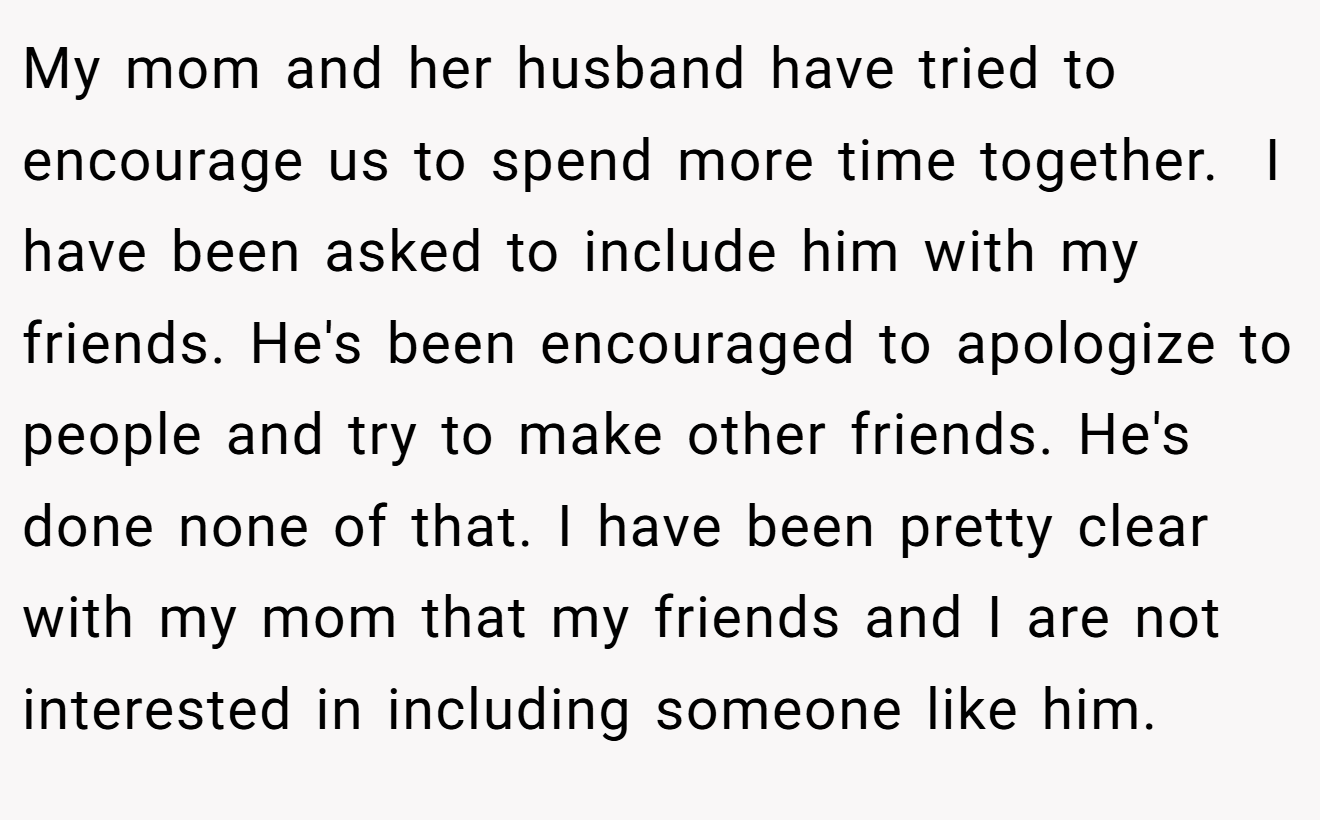 My mom and her husband have tried to encourage us to spend more time together.  I have been asked to include him with my friends. He's been encouraged to apologize to people and try to make other friends. He's done none of that. I have been pretty clear with my mom that my friends and I are not interested in including someone like him.