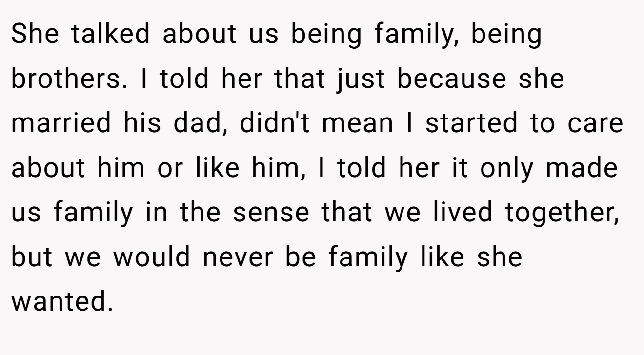She talked about us being family, being brothers. I told her that just because she married his dad, didn't mean I started to care about him or like him, I told her it only made us family in the sense that we lived together, but we would never be family like she wanted.