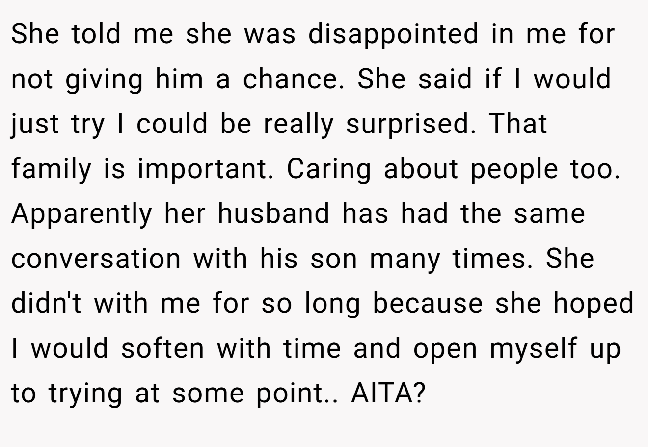 She told me she was disappointed in me for not giving him a chance. She said if I would just try I could be really surprised. That family is important. Caring about people too. Apparently her husband has had the same conversation with his son many times. She didn't with me for so long because she hoped I would soften with time and open myself up to trying at some point.. AITA?