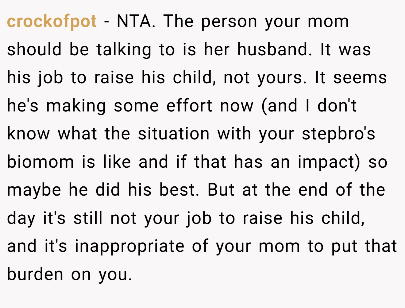 crockofpot − NTA. The person your mom should be talking to is her husband. It was his job to raise his child, not yours. It seems he's making some effort now (and I don't know what the situation with your stepbro's biomom is like and if that has an impact) so maybe he did his best. But at the end of the day it's still not your job to raise his child, and it's inappropriate of your mom to put that burden on you.
