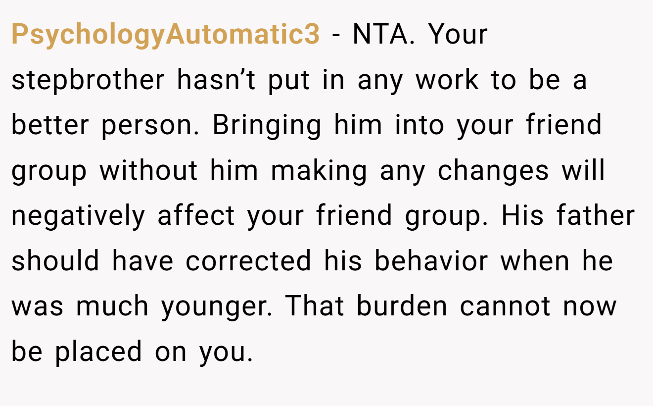 PsychologyAutomatic3 − NTA. Your stepbrother hasn’t put in any work to be a better person. Bringing him into your friend group without him making any changes will negatively affect your friend group. His father should have corrected his behavior when he was much younger. That burden cannot now be placed on you.