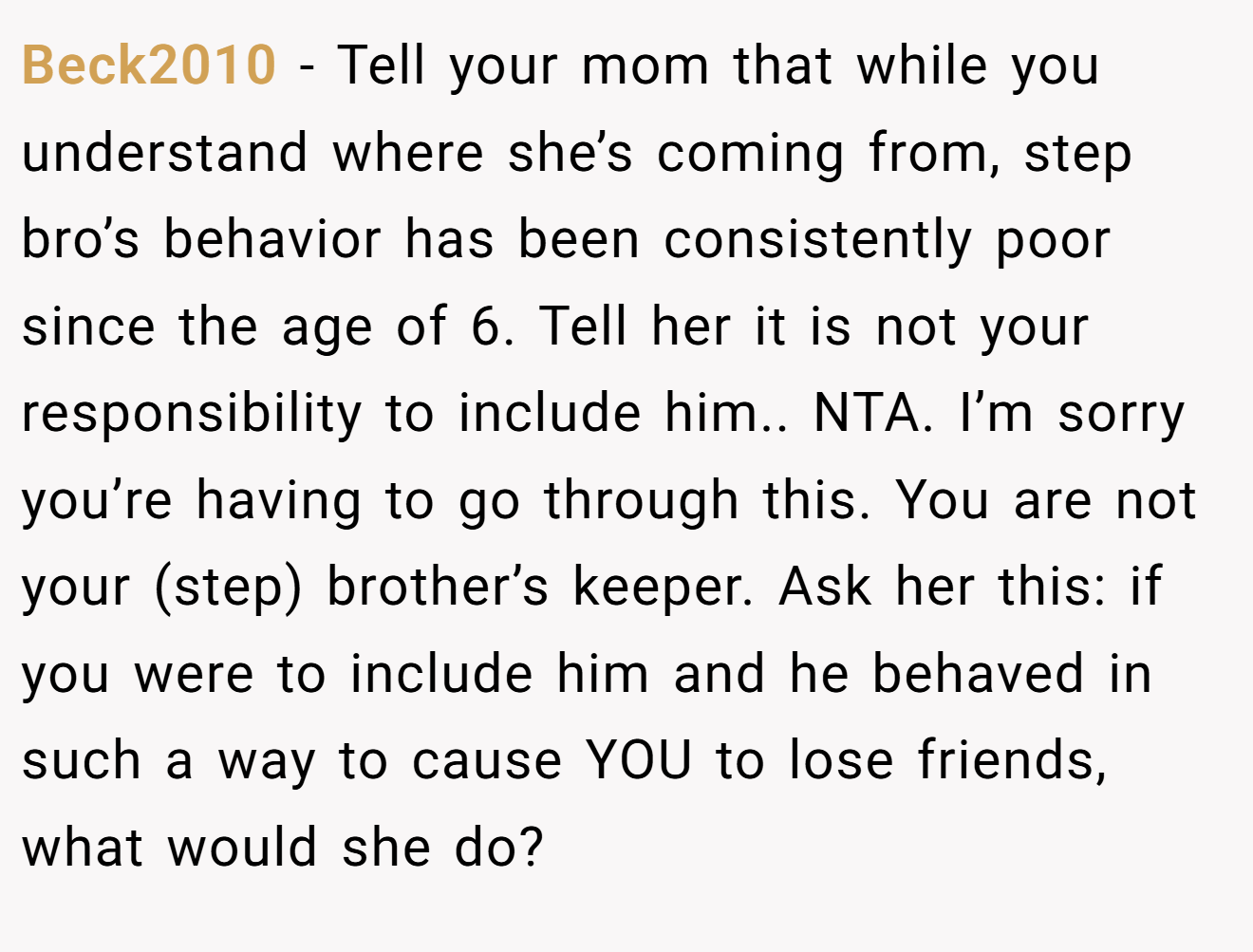 Beck2010 − Tell your mom that while you understand where she’s coming from, step bro’s behavior has been consistently poor since the age of 6. Tell her it is not your responsibility to include him.. NTA. I’m sorry you’re having to go through this. You are not your (step) brother’s keeper. Ask her this: if you were to include him and he behaved in such a way to cause YOU to lose friends, what would she do?