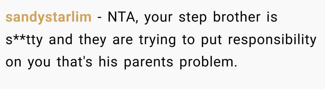 sandystarlim − NTA, your step brother is s**tty and they are trying to put responsibility on you that's his parents problem.