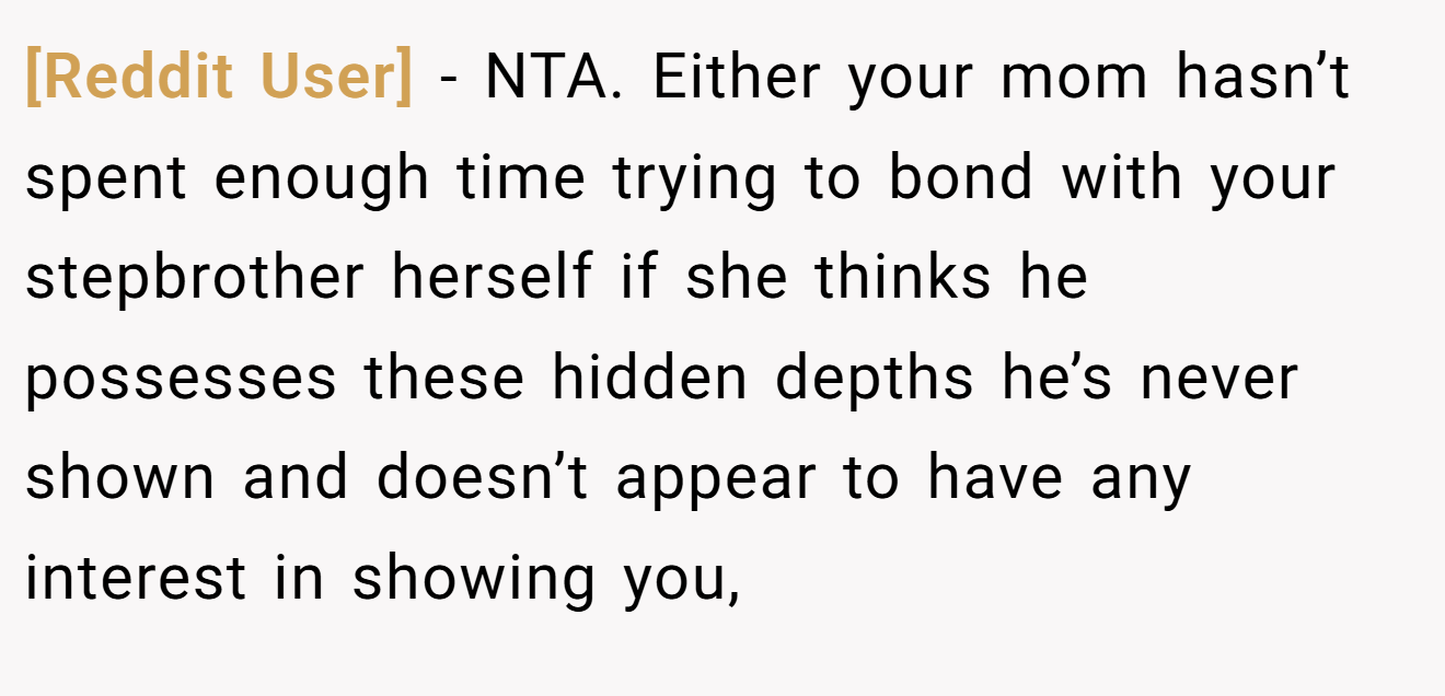 [Reddit User] − NTA. Either your mom hasn’t spent enough time trying to bond with your stepbrother herself if she thinks he possesses these hidden depths he’s never shown and doesn’t appear to have any interest in showing you,