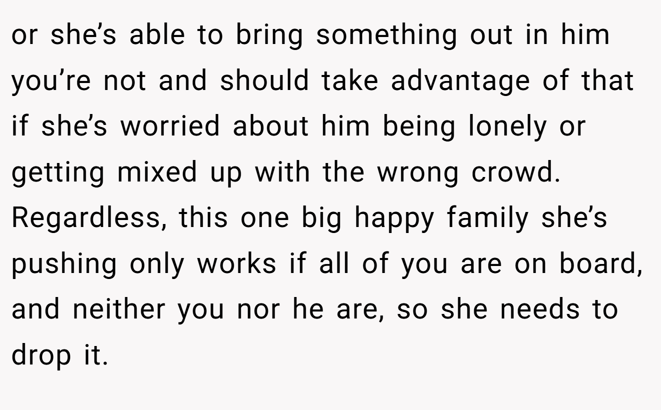 or she’s able to bring something out in him you’re not and should take advantage of that if she’s worried about him being lonely or getting mixed up with the wrong crowd. Regardless, this one big happy family she’s pushing only works if all of you are on board, and neither you nor he are, so she needs to drop it.