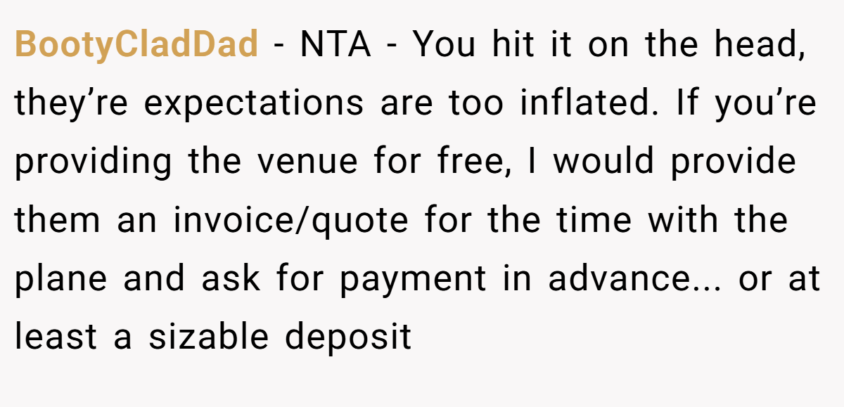 BootyCladDad − NTA - You hit it on the head, they’re expectations are too inflated. If you’re providing the venue for free, I would provide them an invoice/quote for the time with the plane and ask for payment in advance... or at least a sizable deposit