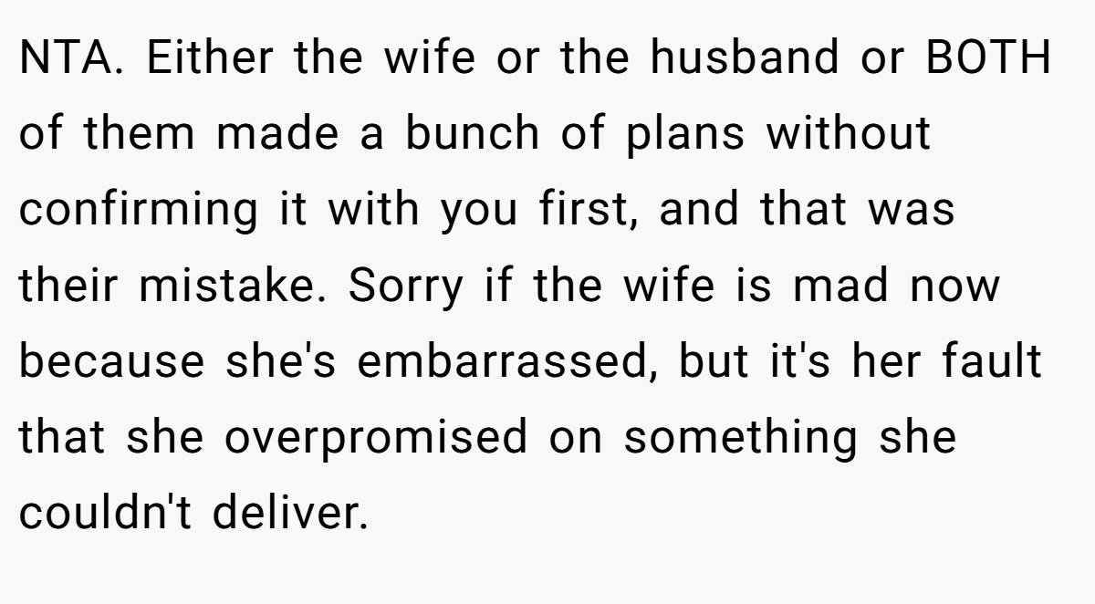 NTA. Either the wife or the husband or BOTH of them made a bunch of plans without confirming it with you first, and that was their mistake. Sorry if the wife is mad now because she's embarrassed, but it's her fault that she overpromised on something she couldn't deliver.