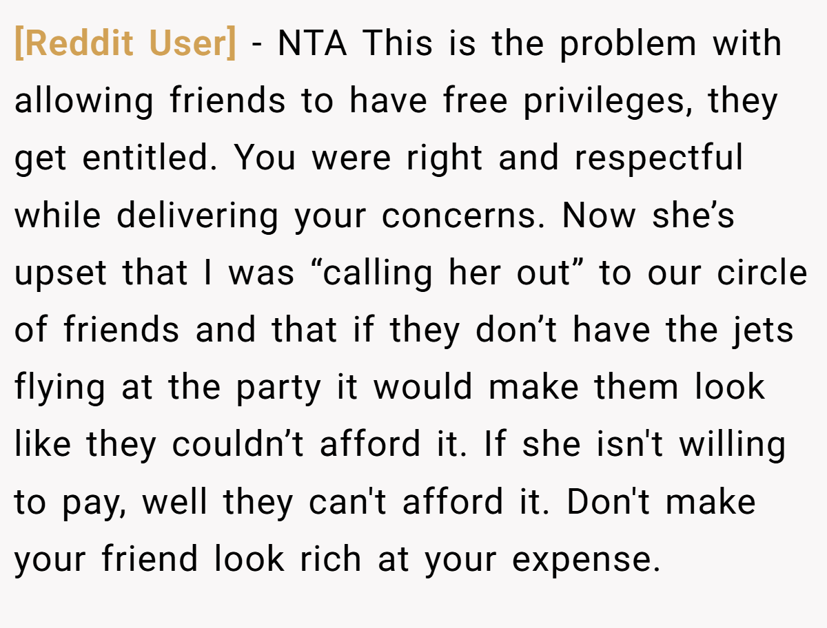 [Reddit User] − NTA This is the problem with allowing friends to have free privileges, they get entitled. You were right and respectful while delivering your concerns. Now she’s upset that I was “calling her out” to our circle of friends and that if they don’t have the jets flying at the party it would make them look like they couldn’t afford it. If she isn't willing to pay, well they can't afford it. Don't make your friend look rich at your expense.