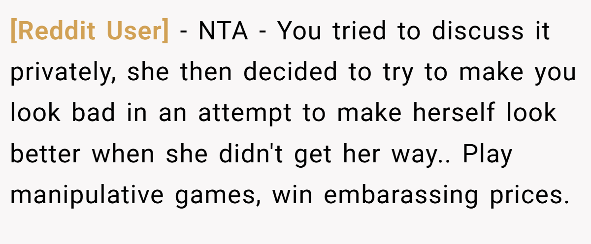[Reddit User] − NTA - You tried to discuss it privately, she then decided to try to make you look bad in an attempt to make herself look better when she didn't get her way.. Play manipulative games, win embarassing prices.