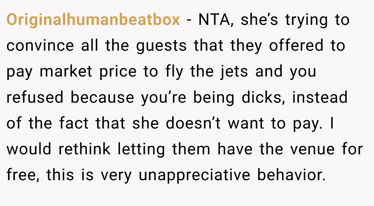 Originalhumanbeatbox − NTA, she’s trying to convince all the guests that they offered to pay market price to fly the jets and you refused because you’re being dicks, instead of the fact that she doesn’t want to pay. I would rethink letting them have the venue for free, this is very unappreciative behavior.