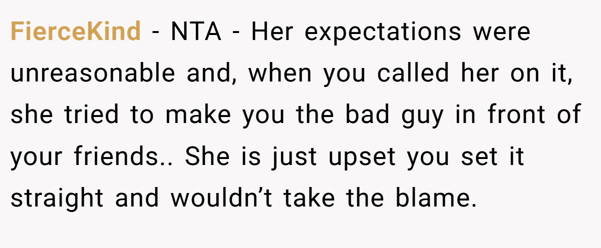FierceKind − NTA - Her expectations were unreasonable and, when you called her on it, she tried to make you the bad guy in front of your friends.. She is just upset you set it straight and wouldn’t take the blame.