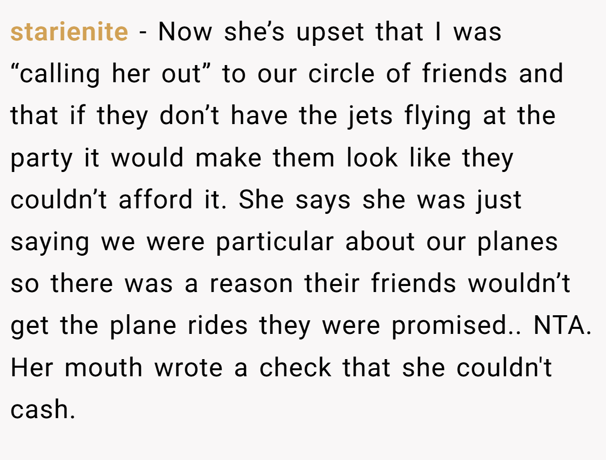 starienite − Now she’s upset that I was “calling her out” to our circle of friends and that if they don’t have the jets flying at the party it would make them look like they couldn’t afford it. She says she was just saying we were particular about our planes so there was a reason their friends wouldn’t get the plane rides they were promised.. NTA. Her mouth wrote a check that she couldn't cash.