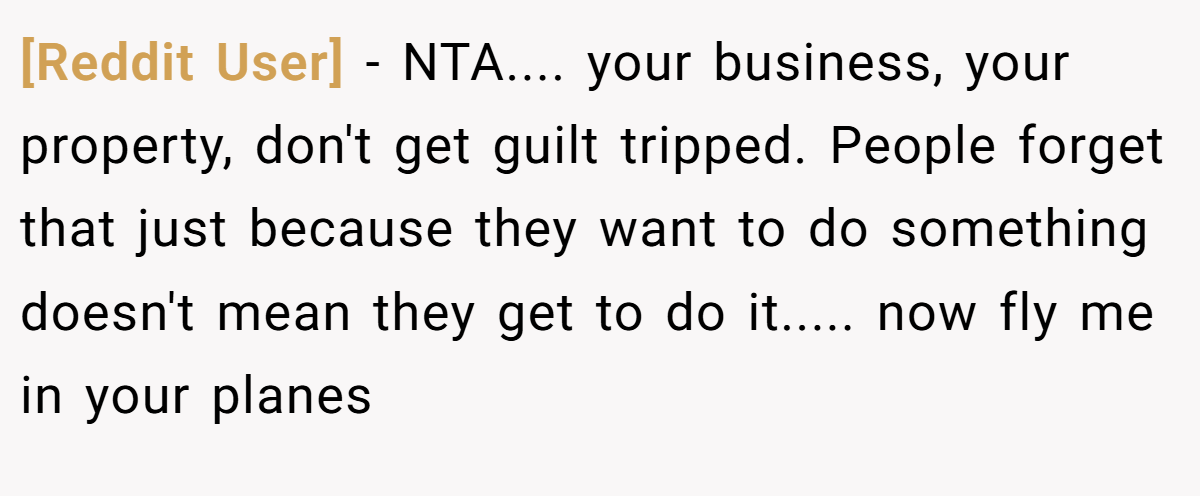 [Reddit User] − NTA.... your business, your property, don't get guilt tripped. People forget that just because they want to do something doesn't mean they get to do it..... now fly me in your planes