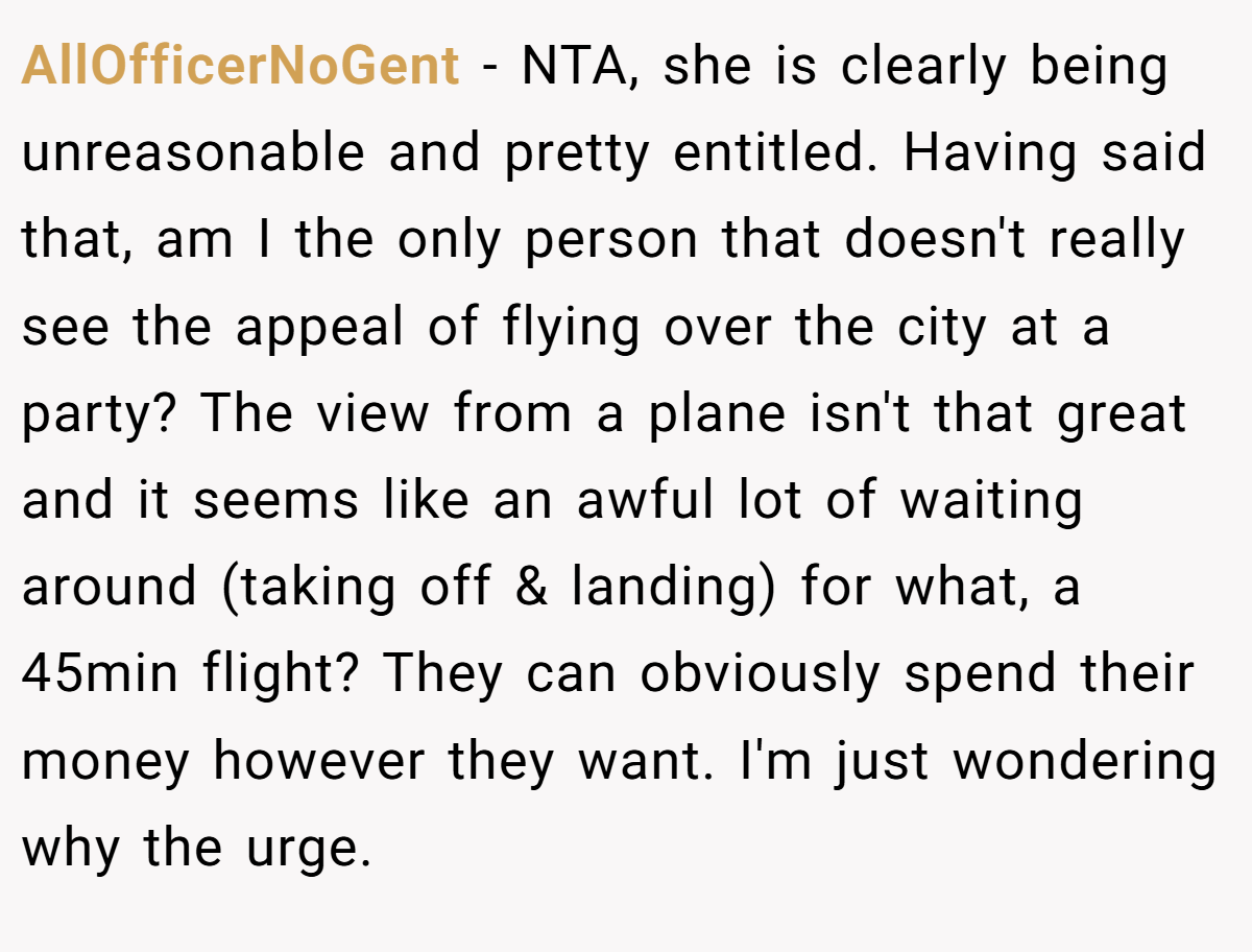 AllOfficerNoGent − NTA, she is clearly being unreasonable and pretty entitled. Having said that, am I the only person that doesn't really see the appeal of flying over the city at a party? The view from a plane isn't that great and it seems like an awful lot of waiting around (taking off & landing) for what, a 45min flight? They can obviously spend their money however they want. I'm just wondering why the urge.