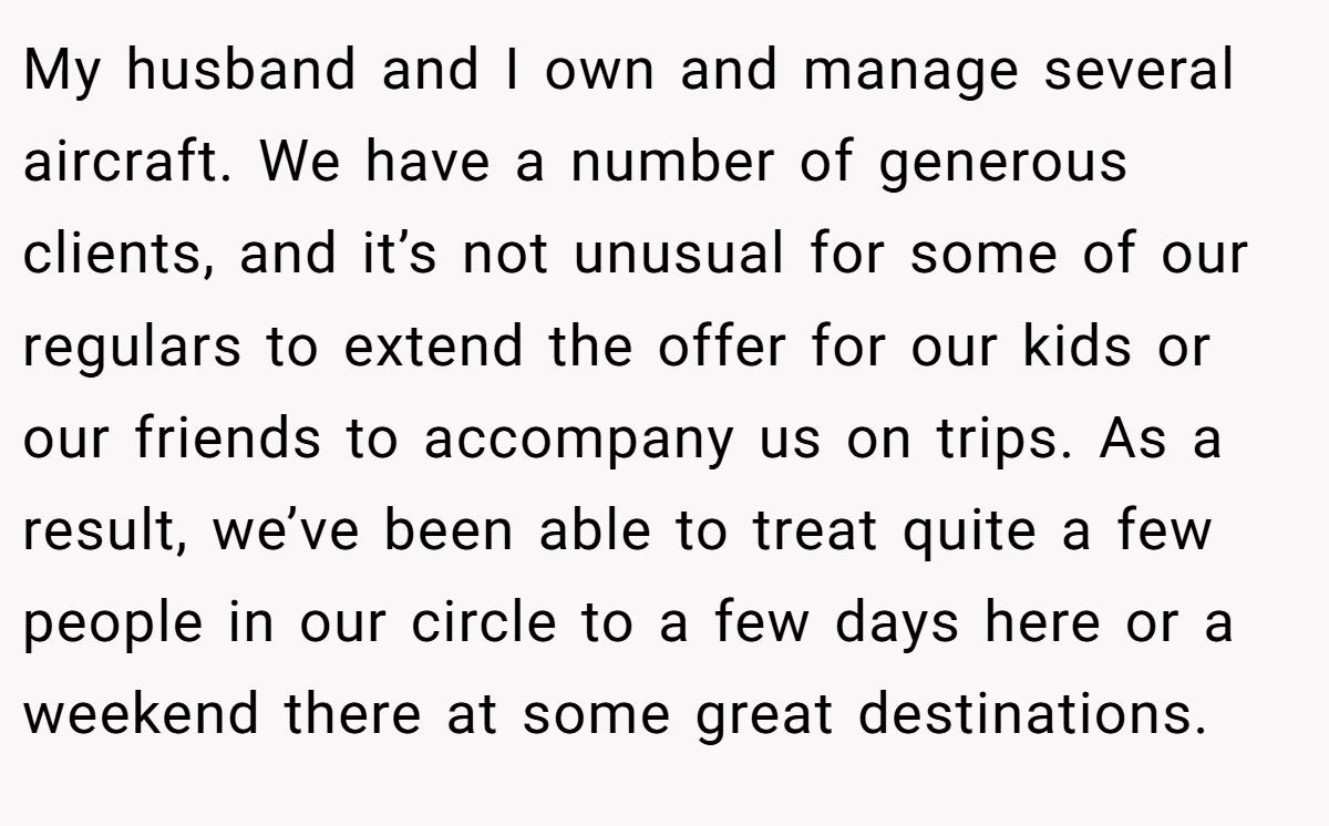 My husband and I own and manage several aircraft. We have a number of generous clients, and it’s not unusual for some of our regulars to extend the offer for our kids or our friends to accompany us on trips. As a result, we’ve been able to treat quite a few people in our circle to a few days here or a weekend there at some great destinations.