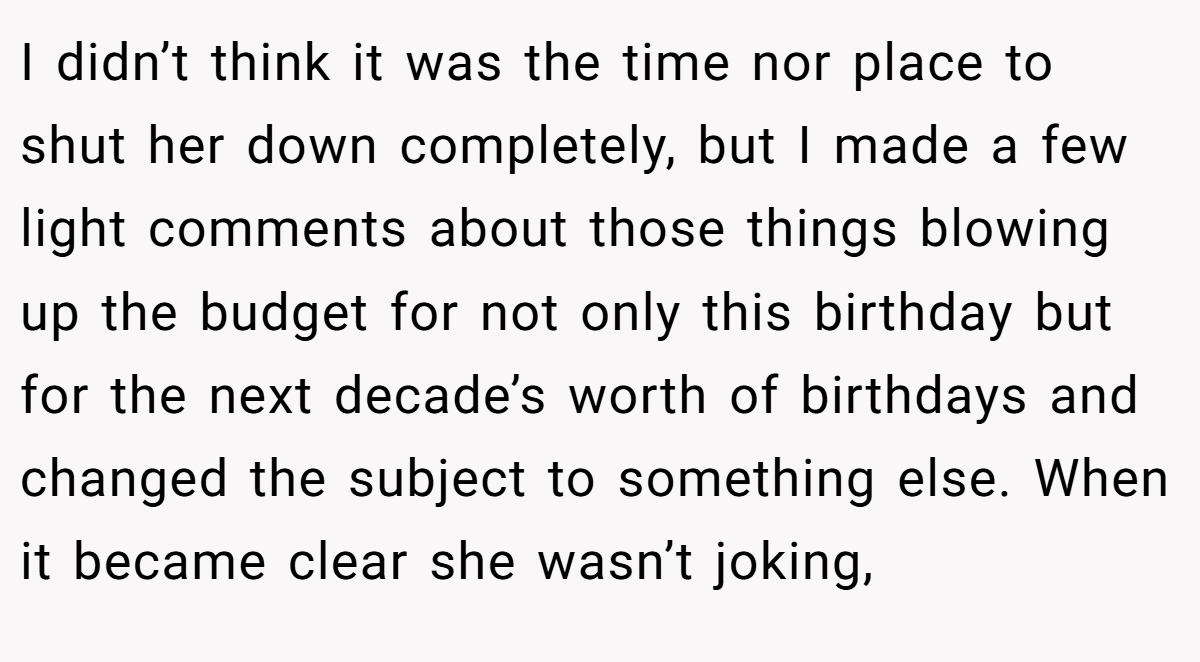 I didn’t think it was the time nor place to shut her down completely, but I made a few light comments about those things blowing up the budget for not only this birthday but for the next decade’s worth of birthdays and changed the subject to something else. When it became clear she wasn’t joking,