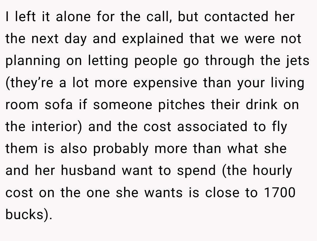 I left it alone for the call, but contacted her the next day and explained that we were not planning on letting people go through the jets (they’re a lot more expensive than your living room sofa if someone pitches their drink on the interior) and the cost associated to fly them is also probably more than what she and her husband want to spend (the hourly cost on the one she wants is close to 1700 bucks).