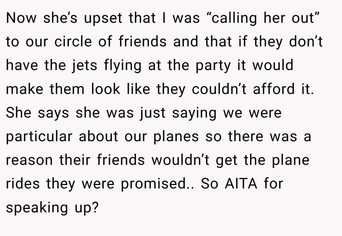 Now she’s upset that I was “calling her out” to our circle of friends and that if they don’t have the jets flying at the party it would make them look like they couldn’t afford it. She says she was just saying we were particular about our planes so there was a reason their friends wouldn’t get the plane rides they were promised.. So AITA for speaking up?