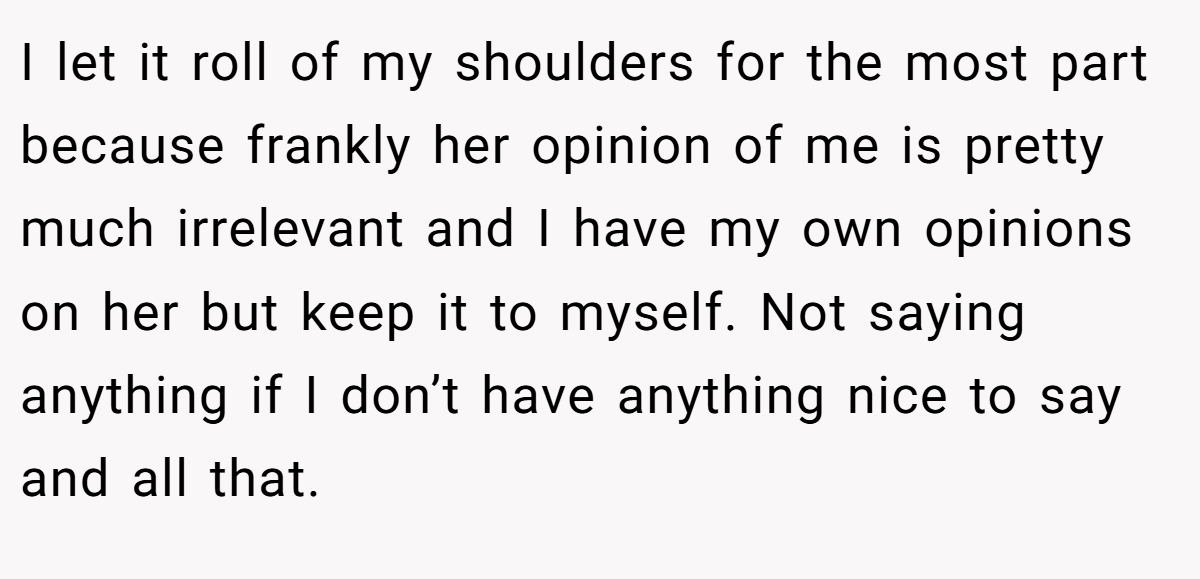 I let it roll of my shoulders for the most part because frankly her opinion of me is pretty much irrelevant and I have my own opinions on her but keep it to myself. Not saying anything if I don’t have anything nice to say and all that.