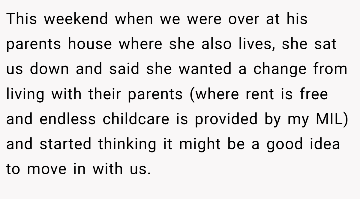 This weekend when we were over at his parents house where she also lives, she sat us down and said she wanted a change from living with their parents (where rent is free and endless childcare is provided by my MIL) and started thinking it might be a good idea to move in with us.