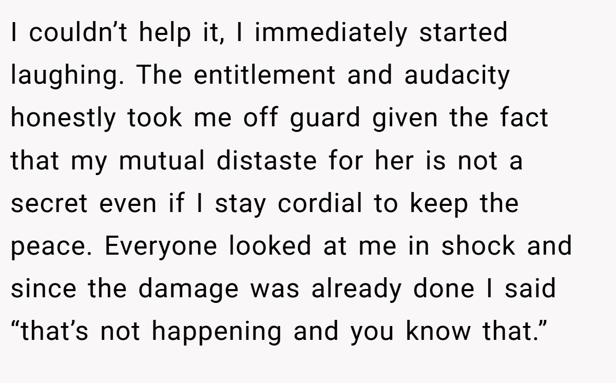 I couldn’t help it, I immediately started laughing. The entitlement and audacity honestly took me off guard given the fact that my mutual distaste for her is not a secret even if I stay cordial to keep the peace. Everyone looked at me in shock and since the damage was already done I said “that’s not happening and you know that.”