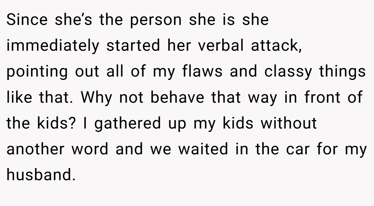 Since she’s the person she is she immediately started her verbal attack, pointing out all of my flaws and classy things like that. Why not behave that way in front of the kids? I gathered up my kids without another word and we waited in the car for my husband.