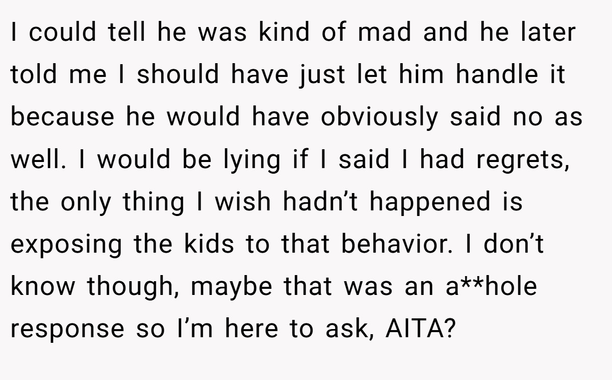 I could tell he was kind of mad and he later told me I should have just let him handle it because he would have obviously said no as well. I would be lying if I said I had regrets, the only thing I wish hadn’t happened is exposing the kids to that behavior. I don’t know though, maybe that was an a**hole response so I’m here to ask, AITA?