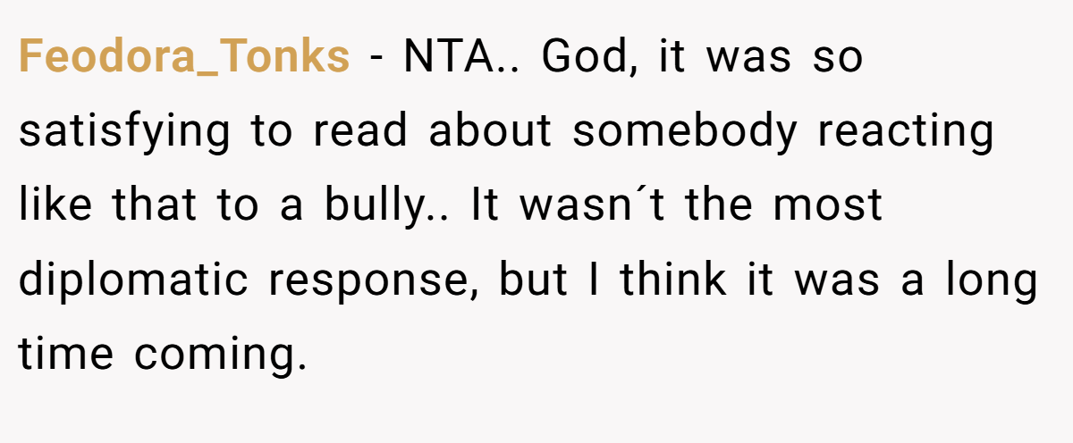 Feodora_Tonks - NTA.. God, it was so satisfying to read about somebody reacting like that to a bully.. It wasn´t the most diplomatic response, but I think it was a long time coming.