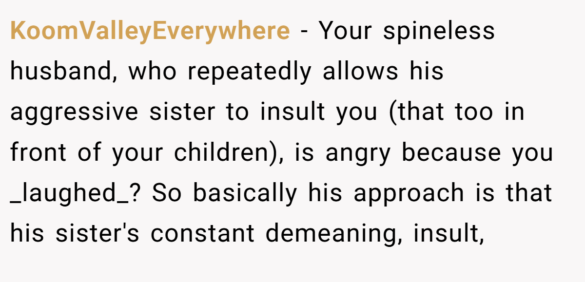 KoomValleyEverywhere - Your spineless husband, who repeatedly allows his aggressive sister to insult you (that too in front of your children), is angry because you _laughed_? So basically his approach is that his sister's constant demeaning, insult,