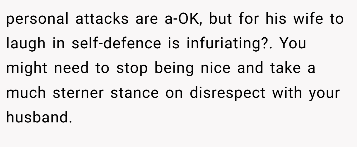 personal attacks are a-OK, but for his wife to laugh in self-defence is infuriating?. You might need to stop being nice and take a much sterner stance on disrespect with your husband.