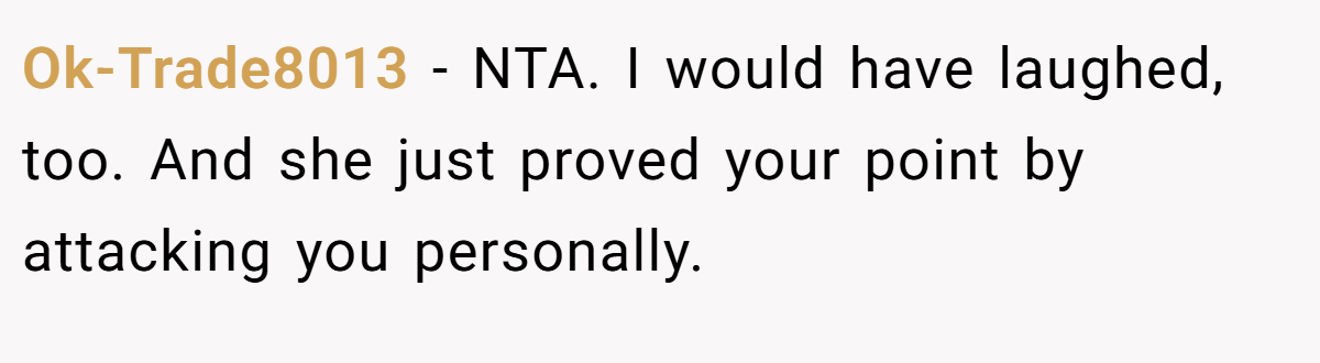 Ok-Trade8013 - NTA. I would have laughed, too. And she just proved your point by attacking you personally.