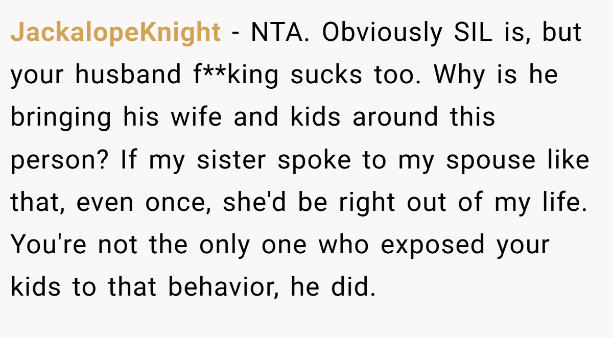JackalopeKnight - NTA. Obviously SIL is, but your husband f**king sucks too. Why is he bringing his wife and kids around this person? If my sister spoke to my spouse like that, even once, she'd be right out of my life. You're not the only one who exposed your kids to that behavior, he did.