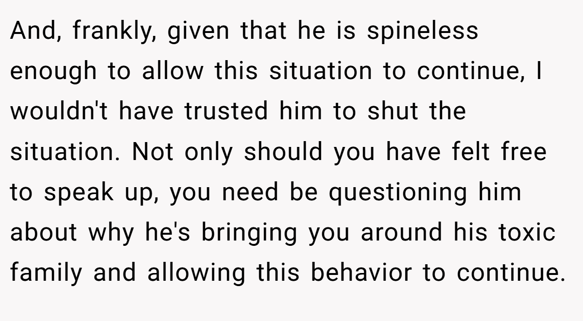 And, frankly, given that he is spineless enough to allow this situation to continue, I wouldn't have trusted him to shut the situation. Not only should you have felt free to speak up, you need be questioning him about why he's bringing you around his toxic family and allowing this behavior to continue.