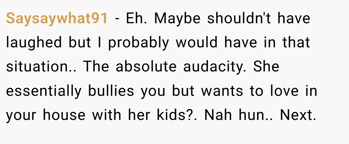 Saysaywhat91 - Eh. Maybe shouldn't have laughed but I probably would have in that situation.. The absolute audacity. She essentially bullies you but wants to love in your house with her kids?. Nah hun.. Next.