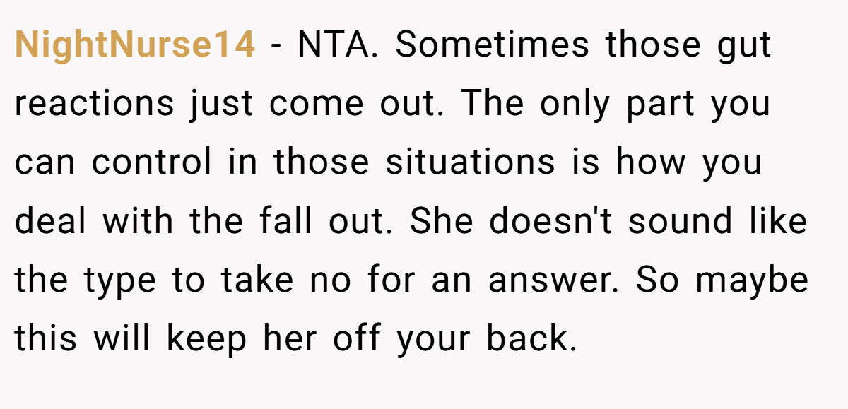 NightNurse14 - NTA. Sometimes those gut reactions just come out. The only part you can control in those situations is how you deal with the fall out. She doesn't sound like the type to take no for an answer. So maybe this will keep her off your back.