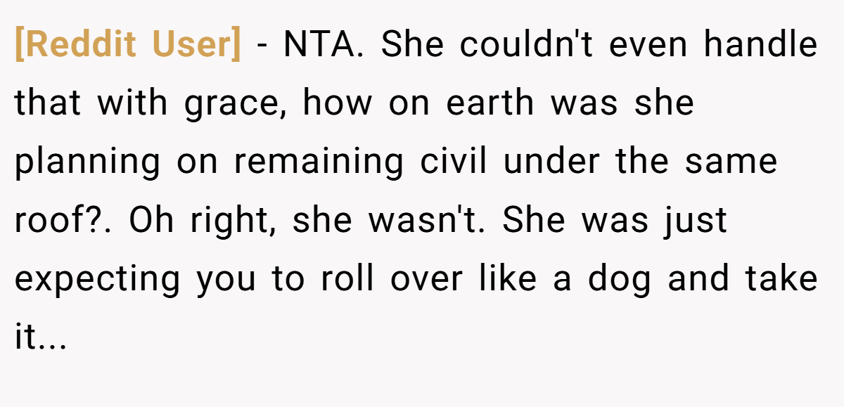 [Reddit User] - NTA. She couldn't even handle that with grace, how on earth was she planning on remaining civil under the same roof?. Oh right, she wasn't. She was just expecting you to roll over like a dog and take it...