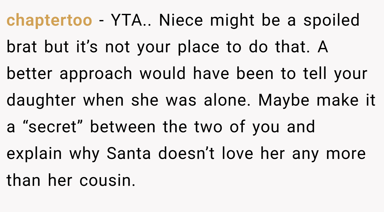 chaptertoo − YTA.. Niece might be a spoiled brat but it’s not your place to do that. A better approach would have been to tell your daughter when she was alone. Maybe make it a “secret” between the two of you and explain why Santa doesn’t love her any more than her cousin.