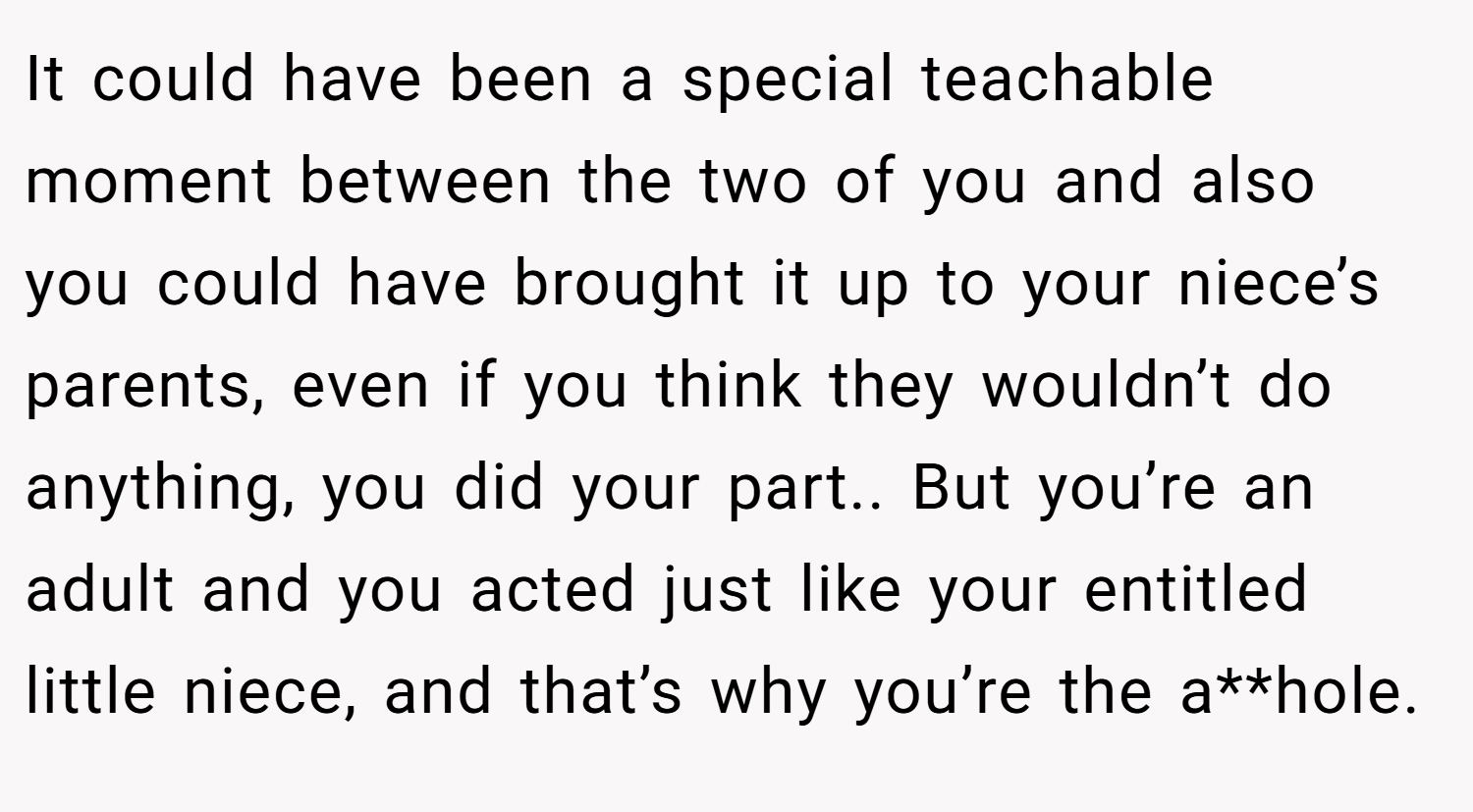 It could have been a special teachable moment between the two of you and also you could have brought it up to your niece’s parents, even if you think they wouldn’t do anything, you did your part.. But you’re an adult and you acted just like your entitled little niece, and that’s why you’re the a**hole.