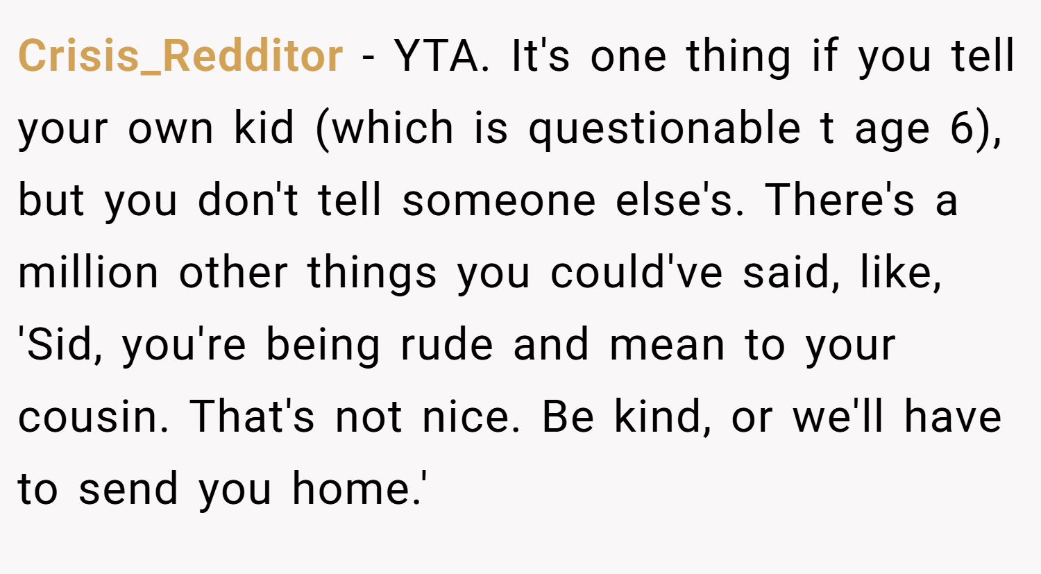 Crisis_Redditor − YTA. It's one thing if you tell your own kid (which is questionable t age 6), but you don't tell someone else's. There's a million other things you could've said, like, 'Sid, you're being rude and mean to your cousin. That's not nice. Be kind, or we'll have to send you home.'
