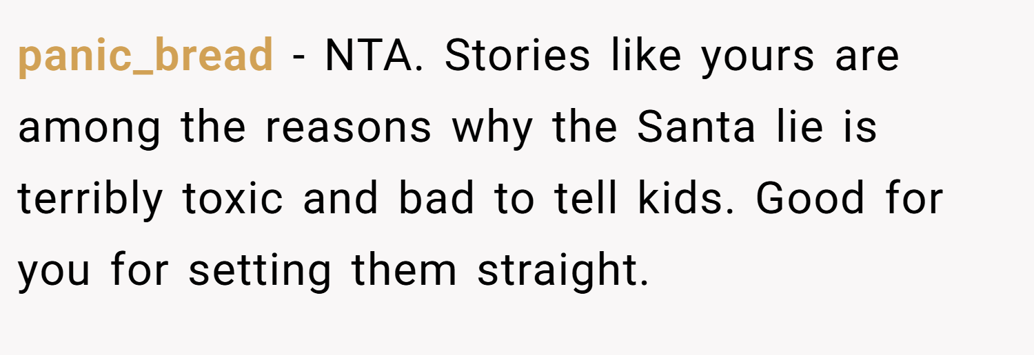 panic_bread − NTA. Stories like yours are among the reasons why the Santa lie is terribly toxic and bad to tell kids. Good for you for setting them straight.