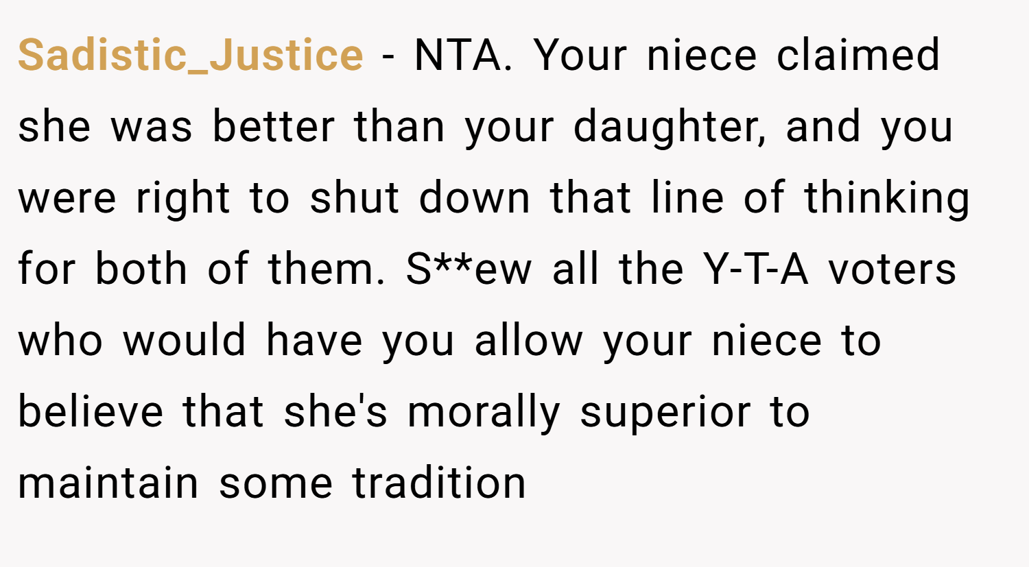 Sadistic_Justice − NTA. Your niece claimed she was better than your daughter, and you were right to shut down that line of thinking for both of them. S**ew all the Y-T-A voters who would have you allow your niece to believe that she's morally superior to maintain some tradition