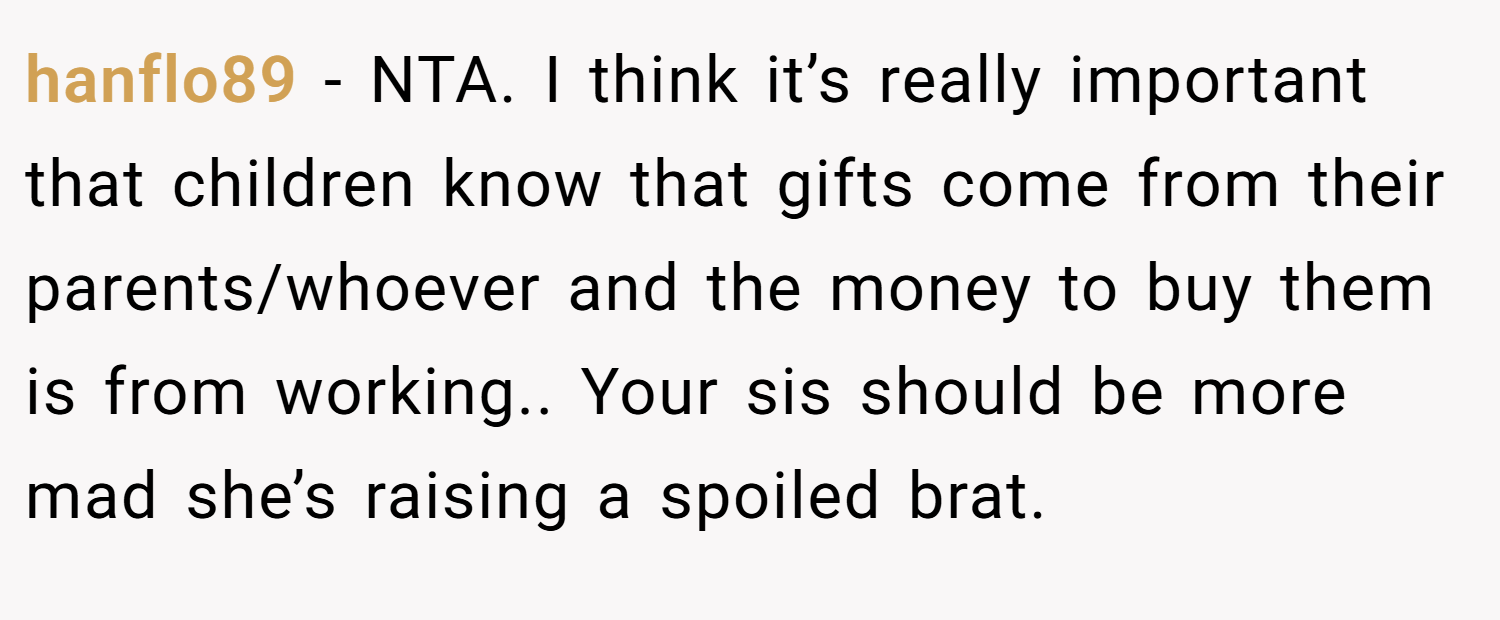 hanflo89 − NTA. I think it’s really important that children know that gifts come from their parents/whoever and the money to buy them is from working.. Your sis should be more mad she’s raising a spoiled brat.