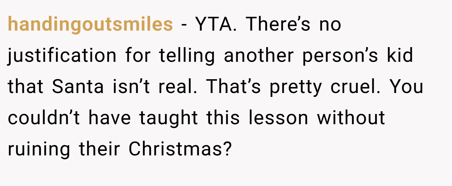 handingoutsmiles − YTA. There’s no justification for telling another person’s kid that Santa isn’t real. That’s pretty cruel. You couldn’t have taught this lesson without ruining their Christmas?