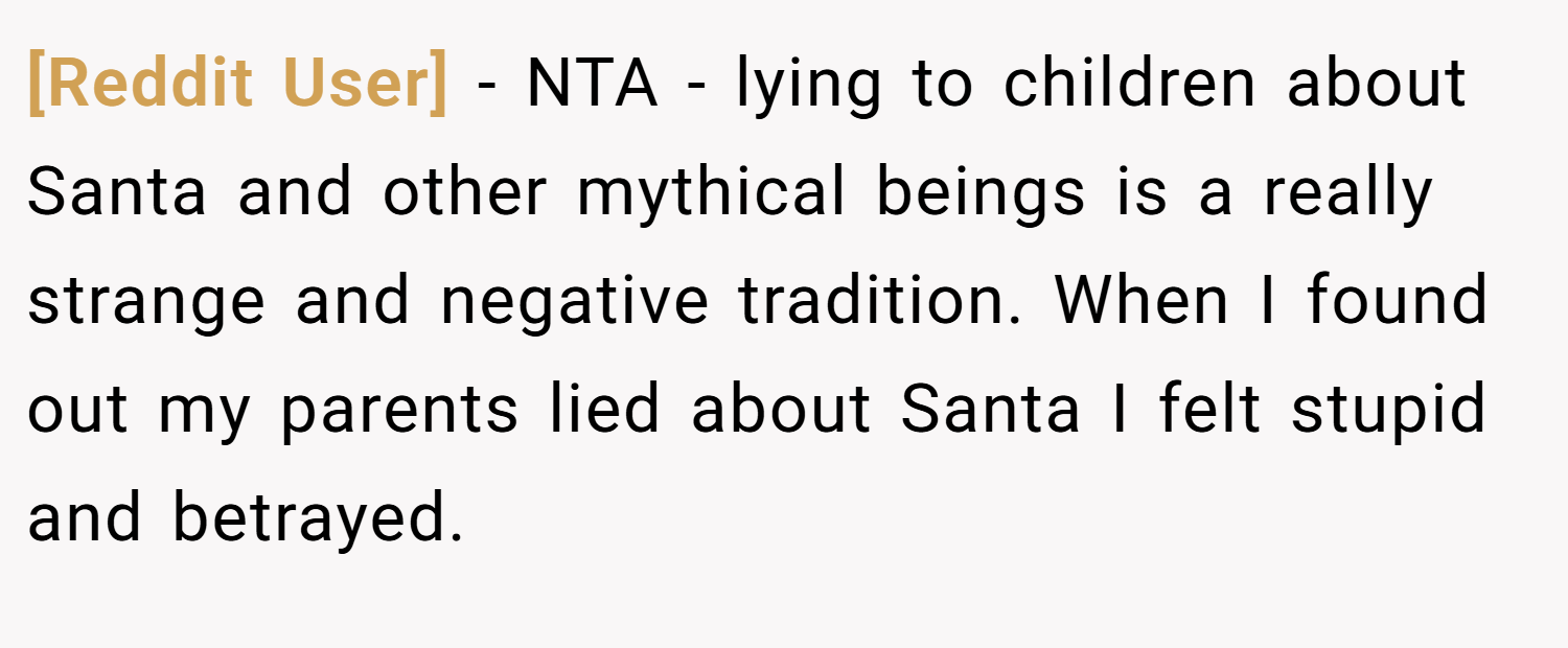 [Reddit User] − NTA - lying to children about Santa and other mythical beings is a really strange and negative tradition. When I found out my parents lied about Santa I felt stupid and betrayed.